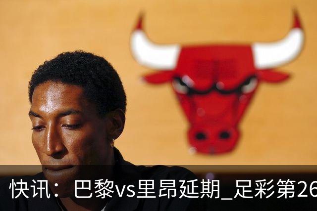 快讯：巴黎vs里昂延期 足彩第26150期开奖推迟