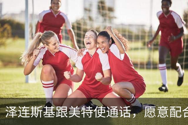 泽连斯基跟美特使通话，愿意配合美国坦诚合作，态度“柔中带刚”