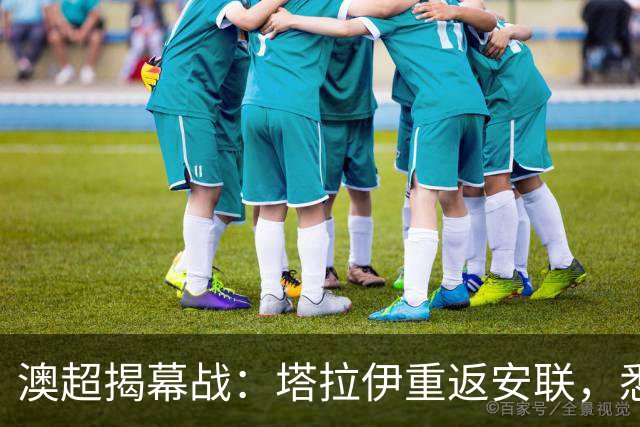 澳超揭幕战：塔拉伊重返安联，悉尼德比的较量从教练席开始